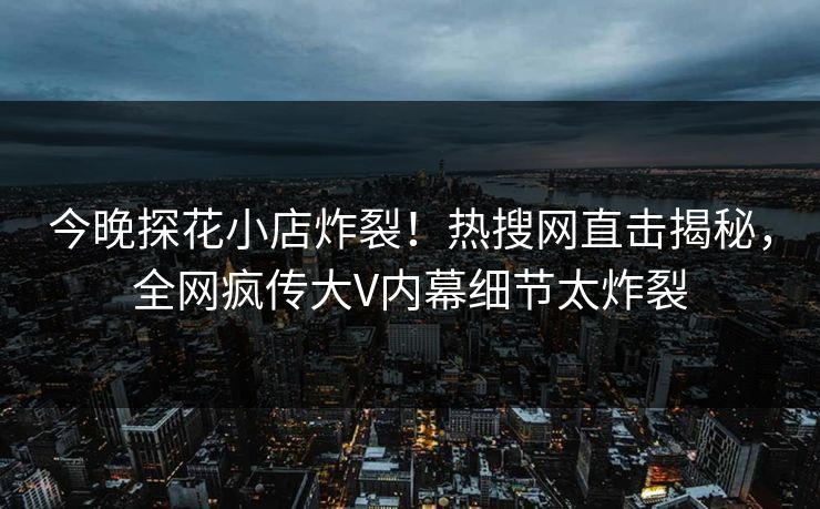 今晚探花小店炸裂！热搜网直击揭秘，全网疯传大V内幕细节太炸裂  第1张