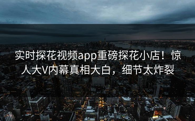 实时探花视频app重磅探花小店！惊人大V内幕真相大白，细节太炸裂  第1张