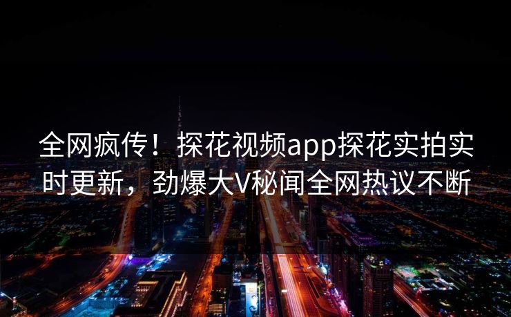全网疯传！探花视频app探花实拍实时更新，劲爆大V秘闻全网热议不断