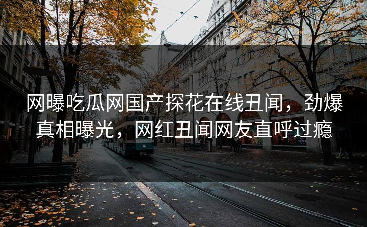 网曝吃瓜网国产探花在线丑闻，劲爆真相曝光，网红丑闻网友直呼过瘾  第1张