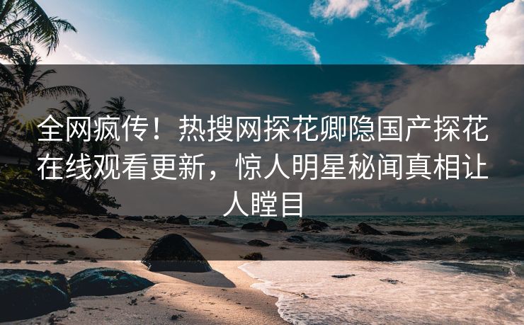 全网疯传！热搜网探花卿隐国产探花在线观看更新，惊人明星秘闻真相让人瞠目
