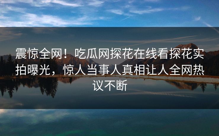 震惊全网！吃瓜网探花在线看探花实拍曝光，惊人当事人真相让人全网热议不断