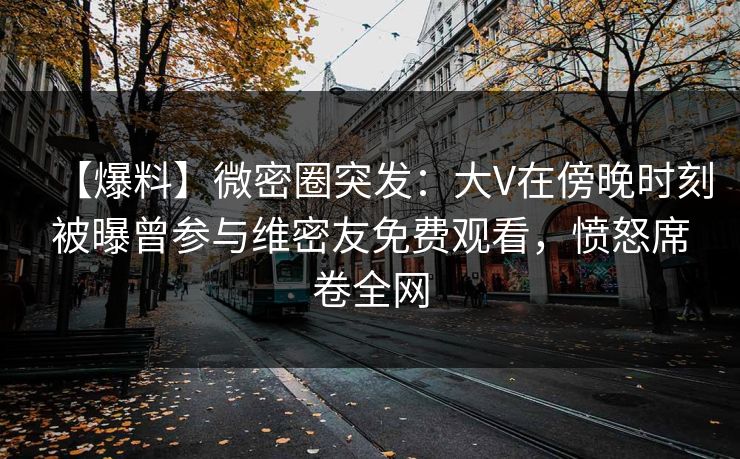 【爆料】微密圈突发：大V在傍晚时刻被曝曾参与维密友免费观看，愤怒席卷全网