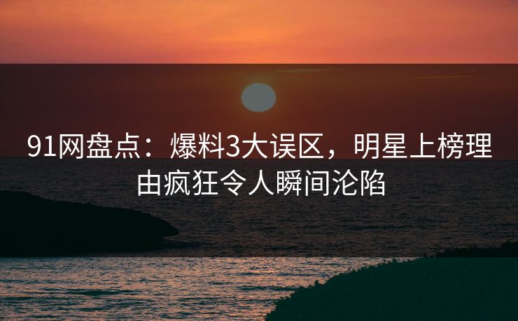 91网盘点：爆料3大误区，明星上榜理由疯狂令人瞬间沦陷