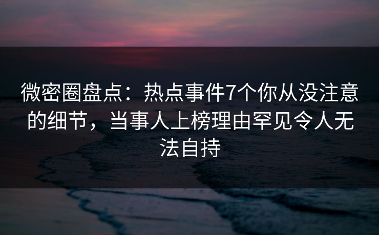 微密圈盘点：热点事件7个你从没注意的细节，当事人上榜理由罕见令人无法自持  第1张