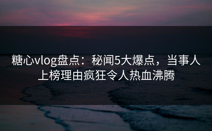 糖心vlog盘点：秘闻5大爆点，当事人上榜理由疯狂令人热血沸腾