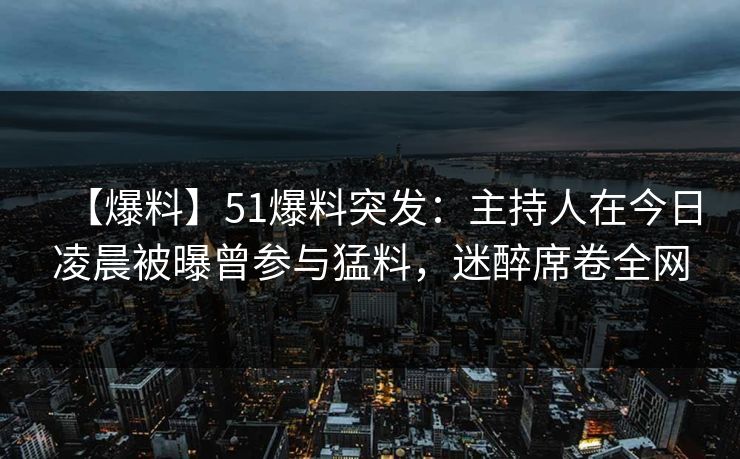 【爆料】51爆料突发：主持人在今日凌晨被曝曾参与猛料，迷醉席卷全网