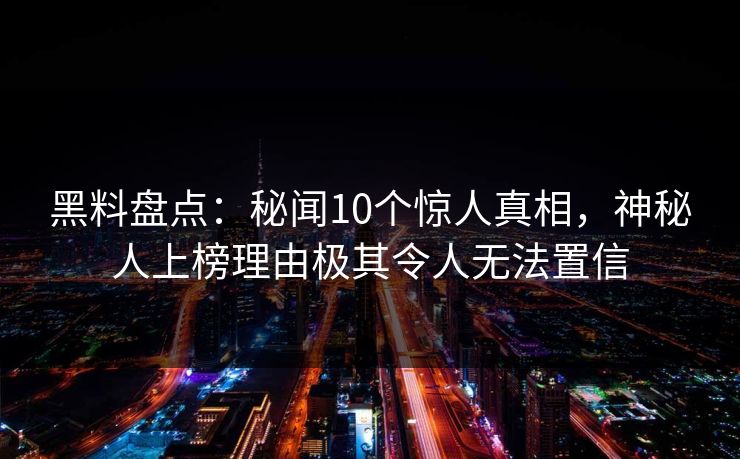 黑料盘点:秘闻10个惊人真相,神秘人上榜理由极其令人无法置信 第1张 黑料盘点:秘闻10个惊人真相,神秘人上榜理由极其令人无法置信 第1张