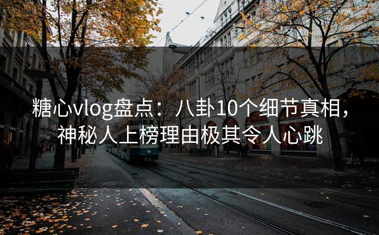 糖心vlog盘点：八卦10个细节真相，神秘人上榜理由极其令人心跳