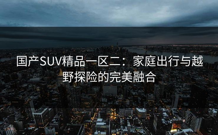 国产SUV精品一区二:家庭出行与越野探险的完美融合 第1张 国产SUV精品一区二:家庭出行与越野探险的完美融合 第1张