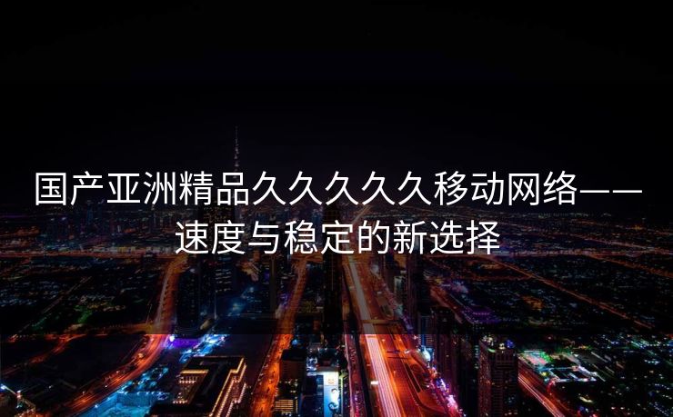国产亚洲精品久久久久久移动网络——速度与稳定的新选择