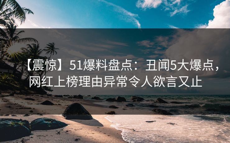 【震惊】51爆料盘点：丑闻5大爆点，网红上榜理由异常令人欲言又止