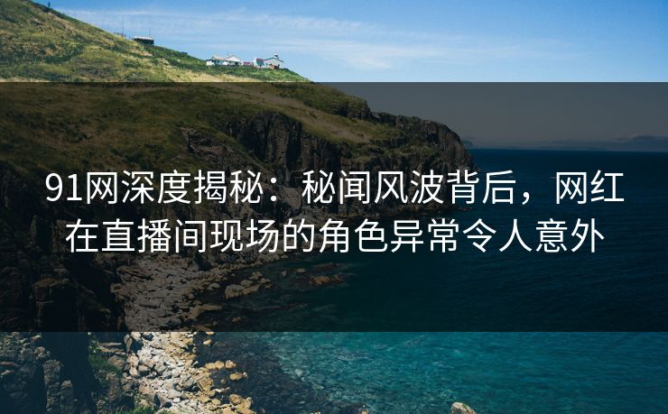 91网深度揭秘：秘闻风波背后，网红在直播间现场的角色异常令人意外
