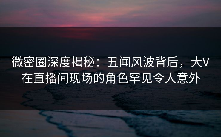 微密圈深度揭秘：丑闻风波背后，大V在直播间现场的角色罕见令人意外