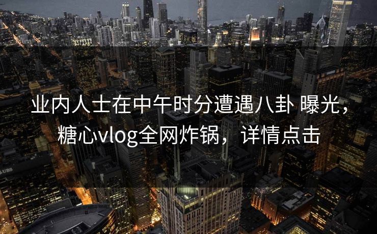 业内人士在中午时分遭遇八卦 曝光，糖心vlog全网炸锅，详情点击