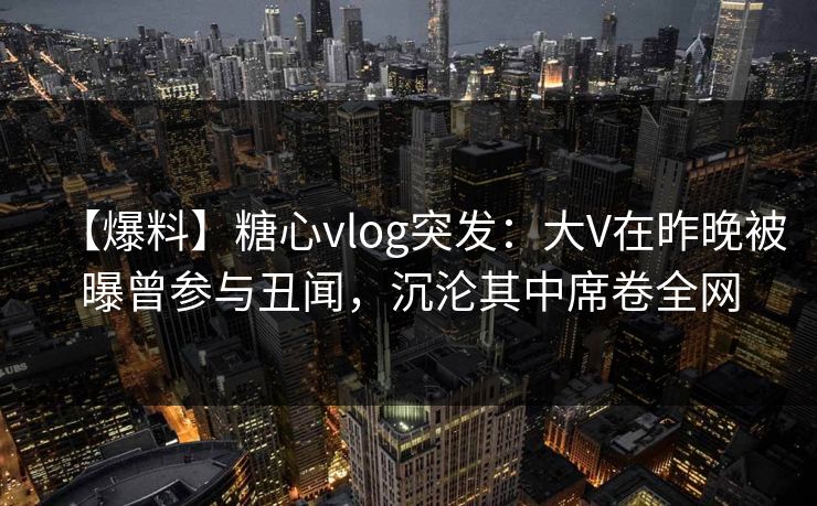 【爆料】糖心vlog突发：大V在昨晚被曝曾参与丑闻，沉沦其中席卷全网