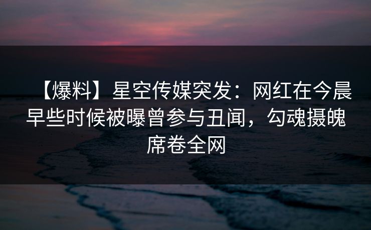 【爆料】星空传媒突发：网红在今晨早些时候被曝曾参与丑闻，勾魂摄魄席卷全网