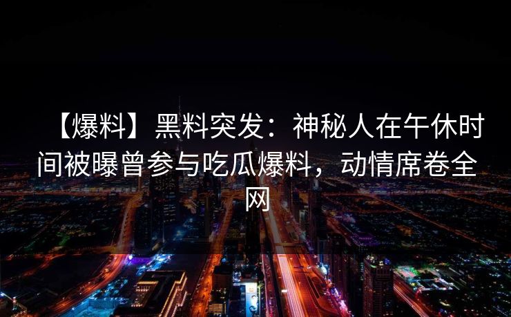 【爆料】黑料突发：神秘人在午休时间被曝曾参与吃瓜爆料，动情席卷全网  第1张