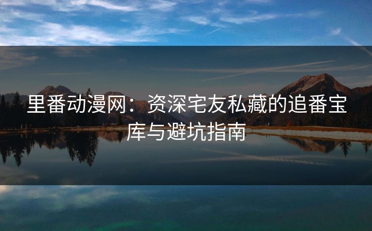 里番动漫网：资深宅友私藏的追番宝库与避坑指南