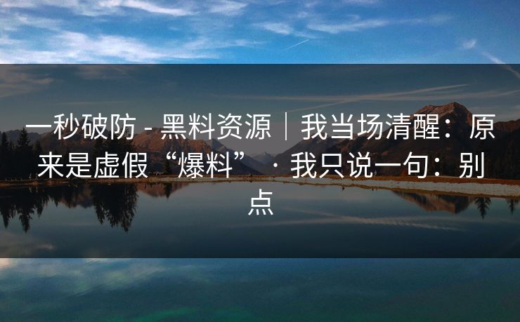 一秒破防 - 黑料资源｜我当场清醒：原来是虚假“爆料” · 我只说一句：别点