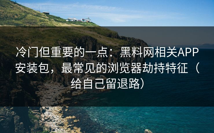 冷门但重要的一点：黑料网相关APP安装包，最常见的浏览器劫持特征（给自己留退路）