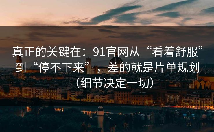 真正的关键在：91官网从“看着舒服”到“停不下来”，差的就是片单规划（细节决定一切）