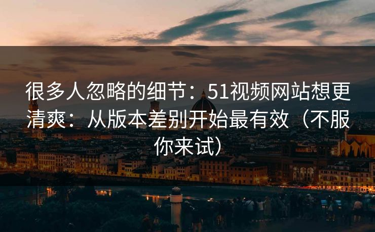 很多人忽略的细节：51视频网站想更清爽：从版本差别开始最有效（不服你来试）