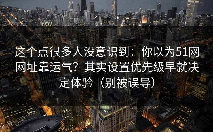 这个点很多人没意识到:你以为51网网址靠运气?其实设置优先级早就决定体验(别被误导)