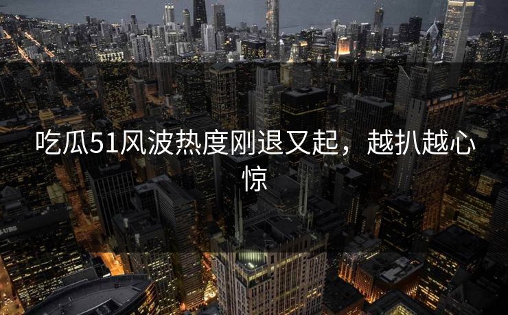 吃瓜51风波热度刚退又起,越扒越心惊